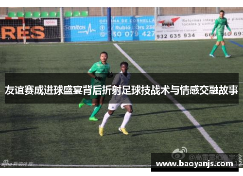 友谊赛成进球盛宴背后折射足球技战术与情感交融故事