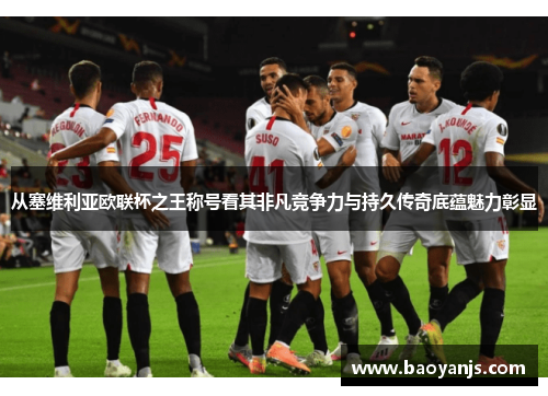 从塞维利亚欧联杯之王称号看其非凡竞争力与持久传奇底蕴魅力彰显