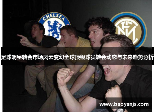 足球明星转会市场风云变幻全球顶级球员转会动态与未来趋势分析