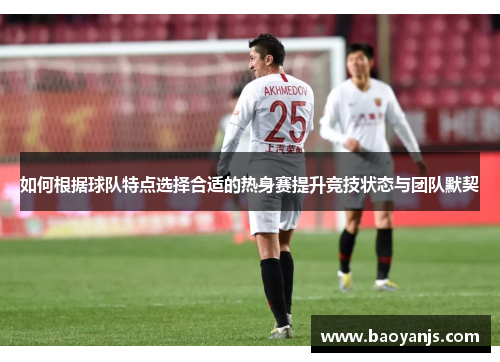 如何根据球队特点选择合适的热身赛提升竞技状态与团队默契